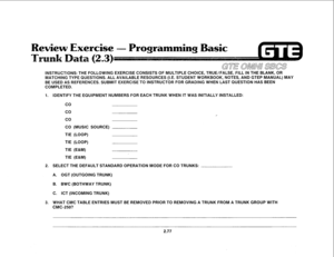 Page 190INSTRUCTIONS: THE FOLLOWING EXERCISE CONSISTS OF MULTIPLE CHOICE, TRUE/FALSE, FILL IN THE BLANK, OR 
MATCHING TYPE QUESTIONS. ALL AVAILABLE RESOURCES (I.E. STUDENT WORKBOOK, NOTES, AND GTEP MANUAL) MAY 
BE USED AS REFERENCES. SUBMIT EXERCISE TO INSTRUCTOR FOR GRADING WHEN LAST QUESTION HAS BEEN 
COMPLETED. 
1. IDENTIFY THE EQUIPMENT NUMBERS FOR EACH TRUNK WHEN IT WAS INITIALLY INSTALLED: 
co 
co 
co 
CO (MUSIC SOURCE) 
TIE (LOOP) 
TIE (LOOP) 
TIE (E&M) 
TIE (E&M) 
2. SELECT THE DEFAULT STANDARD OPERATION...