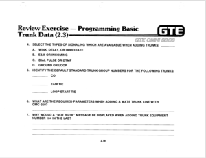 Page 191Programming Basic 
ai!mw sLm3 
4. SELECT THE TYPES OF SlGNALlNG WHlCH ARE AVAILABLE WHEN ADDING TRUNKS: 
A. WINK, DELAY, OR IMMEDIATE 
B. E&M OR INCOMING 
C. DIAL PULSE OR DTMF 
D. GROUND OR LOOP 
5. IDENTIFY THE DEFAULT STANDARD TRUNK GROUP NUMBERS FOR THE FOLLOWING TRUNKS: 
co 
E&M TIE 
LOOP START TIE 
6. WHAT ARE THE REQUIRED PARAMETERS WHEN ADDING A WATS TRUNK LINE WITH 
CMC-250? 
7. WHY WOULD A “NOT RGTR” MESSAGE BE DISPLAYED WHEN ADDING TRUNK EQUIPMENT 
NUMBER 184 IN THE LAB? 
2.78  