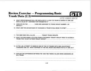 Page 192eview Exercise 
2 3)  0 
GE OMNI SEES 
8. WHAT ERROR MESSAGE WILL BE DISPLAYED IF A LOOP TIE TRUNK IS ADDED AT CMC-250 
WITH A VALUE OF 1 ENTERED FOR PARAMETER 5? 
9. CIRCUITS ON THE 
CARD ARE ASSIGNED TO TRUNK GROUP NUMBER 1 BY 
DEFAULT. 
IO. WHAT ARE THE ADVANTAGES OF CHANGING A TRUNK’S DIAL MODE TO DTMF? 
11. THE OMNI SBCS WILL ALLOW 
TENANT TRUNK GROUPS. 
12. WHAT OCCURS WHEN A STATION FROM A DIFFERENT TENANT GROUP TRIES TO ACCESS A 
TRUNK THAT IS NOT IN THEIR TENANT GROUP? 
13. IN THE LAB, ATTEMPT...