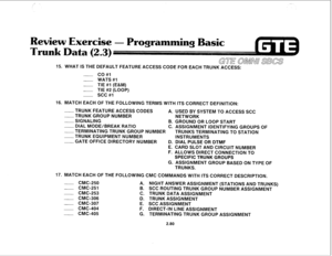 Page 193, 
Review Exercise 
- Programming Basic 
15. WHAT IS THE DEFAULT FEATURE ACCESS CODE FOR EACH TRUNK ACCESS: 
__ CO#l 
- WATS#l 
- TIE #I (E&M) 
- TIE #2 (LOOP) 
- SCC#l 
16. MATCH EACH OF THE FOLLOWING TERMS WITH ITS CORRECT DEFINITION: 
~ TRUNK FEATURE ACCESS CODES 
___ TRUNK GROUP NUMBER A. USED BY SYSTEM TO ACCESS SCC 
NETWORK 
- SIGNALING 
B. GROUND OR LOOP START 
~ DIAL MODE/BREAK RATIO 
C. ASSIGNMENT IDENTIFYING GROUPS OF 
-TERMINATING TRUNK GROUP NUMBER 
TRUNKS TERMINATING TO STATION 
-TRUNK...