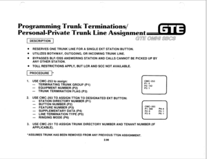 Page 203Programming Trun Terminations/ 
Personal-Private Trunk Line Assignment 
DESCRIPTION GTE aMMn SBGS 
@ RESERVES ONE TRUNK LINE FOR A SINGLE EKT STATION BUTTON. 
. UTILIZES BOTHWAY, OUTGOING, OR INCOMING TRUNK LINE. 
. BYPASSES BLF/DSS ANSWERING STATION AND CALLS CANNOT BE PICKED UP BY 
ANY OTHER STATION. 
e TOLL RESTRICTIONS APPLY, BUT LCR AND SCC NOT AVAILABLE. 
pGiEiEql* 
1. USE CMC-253 to assign: 
CMC=253 
- TERMINATING TRUNK GROUP (Pl) Pl: 4 
- EQUIPMENT NUMBER (P2) 
- TRUNK TERMINATION FLAG (P3) 
c...