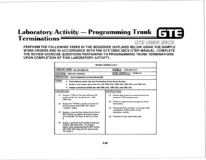 Page 208Laboratory Activity - Programming Trunk 
Terminations 
GTE a&ml/ SBCS 
PERFORM THE FOLLOWING TASKS IN THE SEQUENCE OUTLINED BELOW USING THE SAMPLE 
WORK ORDERS AND IN ACCORDANCE WITH THE GTE OMNI SBCS GTEP MANUAL. COMPLETE 
THE REVIEW EXERCISE QUESTIONS PERTAINING TO PROGRAMMING TRUNK TERMINATIONS 
UPON COMPLETION OF THIS LABORATORY AVTIVITY. 
WORK QRDER #2.4 
:OMPANY NAME: N” SYSTEM CO. 
P”ONE #: (703) 555-l 212 
OCATION: RESTON, VIRGINIA WORK ORDER #2.4 (TASK #l) 
‘RlGlNATOR: TELECOMMUNICATIONS MANAGER...