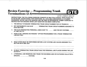 Page 211-*, SC’-.> , .,--.. 
GTE OMNi SLXS 
INSTRUCTIONS: THE FOLLOWING EXERCISE CONSISTS OF MULTIPLE CHOICE, TRUE/FALSE, FILL 
IN THE BLANK, OR MATCHING TYPE QUESTlONS. ALL AVAILABLE RESOURCES (I.E. STUDENT 
WORKBOOK, NOTES, AND GTEP MANUAL) MAY BE USED AS REFERENCES. SUBMIT EXERCISE TO 
INSTRUCTOR FOR GRADING WHEN LAST QUESTION HAS BEEN COMPLETED. 
1. THE DEFAULT STANDARD TERMINATING TRUNK GROUP NUMBER FOR CO TRUNKS IS ~ . 
2. EKT INSTRUMENTS CAN HAVE ~ 
TERMINATING TRUNK GROUP NUMBERS ASSIGNED TO 
EACH...