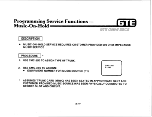 Page 2201 DESCRIPTION 1 
@ MUSIC-ON-HOLD SERVICE REQUIRES CUSTOMER PROVIDED 600 OHM IMPEDANCE 
MUSIC SERVICE 
PROCEDURE * 
1. USE CMC-250 TO ASSIGN TYPE OF TRUNK. 
2. 
USE CMC-305 TO ASSIGN: 
. EQUIPMENT NUMBER FOR MUSIC SOURCE (PI) 
CMC=305 
P1:182 
L-J 
* ASSUMES TRUNK CARD (4BWC) HAS BEEN SEATED IN APPROPRIATE SLOT AND 
CUSTOMER PROVIDED MUSIC SOURCE HAS BEEN PHYSICALLY CONNECTED TO 
DESIRED SLOT AND CIRCUIT. 
2.107  