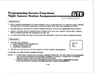 Page 221Service Functions/ 
St&o 
DESCRIPTION 
@ NlGHT ANSWER ASSIGNMENT ALLOWS BNCOMING CALLS TO BE DlRECTED TO A SPEClFlC NIGHT ANSWER 
STATlON OR TO ACTIVATE A NIGHT BELL WHICH ALLOWS A PICK-UP BY ANY INTERNAL STATION. 
@ SYSTEM DEFAULT CAPACITY IS 16 NIGHT ANSWER GROUPS* WITH UP TO 8 MEMBERS IN EACH GROUP. 
o DEFAULT ACCESS CODE TO ANSWER NIGHT RINGING CALL IS #31 (ALL TENANT) OR #30 (SELF TENANT). 
NOTE: ACCESS CODE MAY BE CHANGED WITH CMC-100. 
Q, AT LEAST ONE TRUNK AND ONE STATION MUST BE ASSIGNED TO...