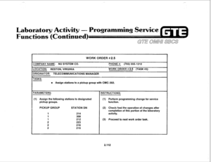 Page 227WORK ORDER #2.5 
COMPANY NAME: NU SYSTEM CO. PHONE #: (703) 5551212 
LOCATION: 
RESTON, VfRGlNlA WORK ORDER # 2.5 (TASK #3) 
DRIGINATOR: TELECOMMUNICATIONS MANAGER 
TASKS: 
e Assign stations to a pickup group with CMC-302. 
(1) Assign the following stations to designated 
pickup groups. 
PICKUP GROUP 
1 
1 
1 
2 
2 
2 STATION DN (2) Check/test the operation of changes after 
completion of this portion of the laboratory 
(3) Proceed to next work order task. 
2.112  