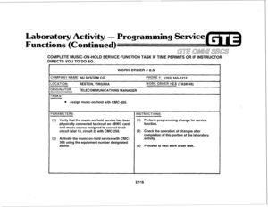 Page 230Laboratory 
hnctio Programming Service 
COMPLETE MUSIC-ON-HOLD SERVICE FUNCTION TASK IF TIME PERMITS OR IF INSTRUCTOR 
DIRECTS YOU TO DO SO. 
WORK ORDER # 2.5 
COMPANY NAME: NU SYSTEM CO. 
LOCATION: 
RESTON, VIRGINIA 
3RIGINATOR: TELECOMMUNICATIONS MANAGER 
TASKS: 
PHONE #: (703) 5551212 
WORK ORDER #2.5 (TASK #6) 
l 
Assign music-on-hold with CMC-305. 
PARAMETERS: 
INSTRUCTIONS: 
(1) Verify that the music-on-hold service has been (1) Perform programming change for service 
physically connected to...