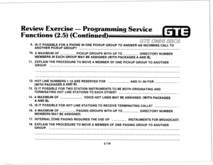 Page 234eview Exercise 
- Prog 
Functions ( 
.5) (Continue 
GUE OMNU EBCS 
9. IS IT POSSIBLE FOR A PHONE IN ONE PICKUP GROUP TO ANSWER AN INCOMING CALL TO 
ANOTHER PICKUP GROUP? 
10. A MAXIMUM OF 
PICKUP GROUPS WITH UP TO 
DIRECTORY NUMBER 
MEMBERS IN EACH GROUP MAY BE ASSIGNED (WITH PACKAGES A AND B). 
11. EXPLAIN THE PROCEDURE TO MOVE A MEMBER OF ONE PICKUP GROUP TO ANOTHER 
GROUP. 
12. HOT LINE NUMBERS I-IO ARE RESERVED FOR 
AND 51-90 FOR . 
(WITH PACKAGES A AND B). 
13. IS IT POSSIBLE FOR TWO STATION...