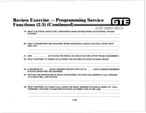 Page 235Exercise - Programming 
ontinue 
19. WHAT FACTOR(S) SHOULD BE CONSIDERED WHEN ESTABLISHING AN INTERNAL PAGING 
SYSTEM? 
20. WHAT PARAMETERS ARE REQUIRED WHEN ASSIGNING A MUSIC-ON-HOLD TRUNK WITH 
CMC-250? 
21. CMC ACTIVATES THE MUSIC-ON-HOLD FEATURE AFTER TRUNK ASSIGNMENT. 
22. WHAT HAPPENS TO TRUNK CALLS WHEN THE SYSTEM IS PLACED IN NIGHT MODE? 
23. A MAXIMUM OF - NIGHT ANSWER GROUPS WITH UP TO - 
NIGHT ANSWER MEMBERS 
IN EACH GROUP MAY BE ASSIGNED. 
24. EXPLAIN THE PROCEDURE IN WHICH AN INTERNAL...