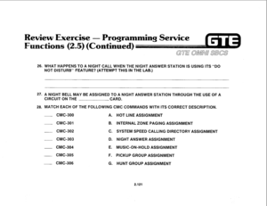 Page 23626. WHAT HAPPENS TO A NIGHT CALL WHEN THE NIGHT ANSWER STATION IS USING ITS “DO 
NOT DISTURB” FEATURE? (ATTEMPT THIS IN THE LAB.) 
27. A NIGHT BELL MAY BE ASSIGNED TO A NIGHT ANSWER STATION THROUGH THE USE OF A 
CIRCUIT ON THE CARD. 
28. MATCH EACH OF THE FOLLOWING CMC COMMANDS WITH ITS CORRECT DESCRIPTION. 
CMC-300 A. 
CMC-301 B. 
CMC-302 
C. 
CMC-303 D. 
- CMC-304 E. 
CMC-305 
F. 
CMC-306 
G. HOT LINE ASSIGNMENT 
INTERNAL ZONE PAGING ASSIGNMENT 
SYSTEM SPEED CALLING DIRECTORY ASSIGNMENT 
NIGHT ANSWER...