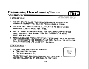 Page 239Programming 
Class of Service/Feature 
ssignment 
- 
1 DESCRIPTION ( 
0 ALLOWS STATION AND TRUNK FEATURES TO BE ASSIGNED OR 
REMOVED FROM SYSTEM CLASS OF SERVICE (COS) TABLE. 
0 DEFAULT DATA BASE ASSIGNS ALL STATIONS TO COS 1 WHICH 
PROVIDES ACCESS TO ALL FEATURES. 
@ 16 COS LEVELS MAY BE ASSIGNED PER TENANT GROUP WITH COS 
LEVEL 1 BEING LEAST RESTRICTIVE AND COS LEVEL 16 BEING 
MOST RESTRICTIVE. 
@ AFTER ASSIGNING FEATURES TO THE SYSTEM COS TABLE, INDIVIDUAL 
STATIONS RECEIVE COS DESIGNATIONS WITH...