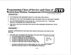 Page 240rogramming Class of Service an 
estriction/St 
k n 
1 DESCRIPTION 1 
@ STATIONS MAY BE ASSIGNED ONE OF 16 COS AND COR LEVELS. 
8 SEPARATE COS/COR ASSIGNMENTS MAY BE MADE FOR DAY AND NIGHT MODES. 
@ ALL STATIONS RECEIVE A COS LEVEL OF 1 OR COR LEVEL OF 1 THROUGH 
DEFAULT STANDARD DATA BASE SETTING. 
@ CSD DATA STATION COS AND COR LEVELS ARE ASSIGNED SEPARATELY WITH 
CMC-221. 
[ PROCEDURE 1 * 
IDENTIFY APPROPRIATE COS AND COR LEVELS FOR EACH STATION IN THE 
SYSTEM. 
1. USE CMC-202 TO ASSIGN OR CHANGE COS...