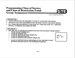 Page 241rogramming Class of Service 
and Class of 
estriction/Trunk 
1 DESCRIPTION 1 
@ TRUNK GROUPS MAY BE ASSIGNED TO ONE OF 16 COS AND COR LEVELS. 
@ SEPARATE COS/COR ASSIGNMENTS MAY BE MADE FOR DAY AND NIGHT MODES. 
@ ALL TRUNK GROUPS RECEIVE A COS LEVEL OF 1 AND COR LEVEL OF 1 THROUGH 
DEFAULT STANDARD DATA BASE SETTING. 
( PROCEDURE I* 
I. 
USE CMC-252 TO ASSIGN OR CHANGE COS AND COR FOR EACH TRUNK GROUP: 
- TRUNK GROUP NUMBER (PI) 
- CLASS OF SERVICE (P2) 
- CLASS OF SERVICE IN NIGHT MODE (P3) 
- CLASS OF...