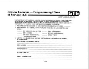 Page 247. 
ewiew Exercise 
INSTRUCTIONS: THE FOLLOWlNG EXERCISE CONSISTS OF MULTIPLE CHOICE, TRUE/FALSE, FILL 
IN THE BLANK, OR MATCHING TYPE QUESTIONS. ALL AVAILABLE RESOURCES (I.E. STUDENT 
WORKBOOK, NOTES, AND GTEP MANUAL) MAY BE USED AS REFERENCES. SUBMIT EXERCISE TO 
INSTRUCTOR FOR GRADING WHEN LAST QUESTION HAS BEEN COMPLETED. 
1. FEATURES MAY BE ASSIGNED OR REMOVED FROM A COS LEVEL WITH CMC- 
. 
2. INDICATE WITH AN X THE FOLLOWING FEATURES WHICH CAN BE ASSIGNED TO A COS 
GROUP: 
EKT SPEAKERPHONE BUTTON...