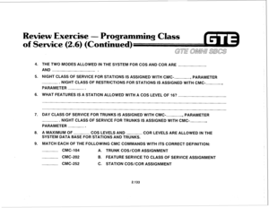 Page 248Review Exercise - Progr 
of Service (2.6) (Continue 
4. 
5. 
6. 
7. 
6. 
9. THE TWO MODES ALLOWED IN THE SYSTEM FOR COS AND COR ARE 
AND 
NIGHT CLASS OF SERVICE FOR STATIONS IS ASSIGNED WITH CMC- 
, PARAMETER 
. NIGHT CLASS OF RESTRICTIONS FOR STATIONS IS ASSIGNED WITH CMC-., 
PARAMETER 
. 
WHAT FEATURES IS A STATION ALLOWED WITH A COS LEVEL OF 16? 
2.133 
DAY CLASS OF SERVICE FOR TRUNKS IS ASSIGNED WITH CMC--, 
PARAMETER 
. NIGHT CLASS OF SERVICE FOR TRUNKS IS ASSIGNED WITH CMC-, 
PARAMETER . 
A MAXIMUM...