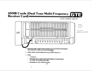 Page 264DMR Cards 
Receiver Card 
POWER 
SUPPLY 
. RECEIVES DTMF TONES FROM PUSHBUTTON TELEPHONE INSTRUMENT 
AND CONVERTS THEM INTO DIALED NUMBERS. 
. 00 
4DMR CARDS CAN BE INSERTED IN SLOTS3kTHROUGH 14. 
. 4DMR: 
- 4 CIRCUITS 
- REQUIRED ONLY WHEN DTMF INSTRUMENTS OR RECEIVERS 
(I.E. DTMF TIE TRUNKS) ARE USED 
- MAXIMUM OF TWO CARDS/SYSTEM 
1.19  