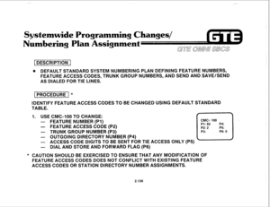 Page 251,,-. 
Systemwide Programming Changes/ 
ering Plan Assignment 
Gull 
1 DESCRIPTION 1 
@ DEFAULT STANDARD SYSTEM NUMBERING PLAN DEFINING FEATURE NUMBERS, 
FEATURE ACCESS CODES, TRUNK GROUP NUMBERS, AND SEND AND SAVE/SEND 
AS DIALED FOR TIE LINES. 
I PROCEDURE I * 
IDENTIFY FEATURE ACCESS CODES TO BE CHANGED USING DEFAULT STANDARD 
TABLE. 
1. USE CMC-100 TO CHANGE: 
- FEATURE NUMBER (PI) 
- FEATURE ACCESS CODE (P2) 
- TRUNK GROUP NUMBER (P3) 
- OUTGOING DIRECTORY NUMBER (P4) 
- ACCESS CODE DIGITS TO BE SENT...