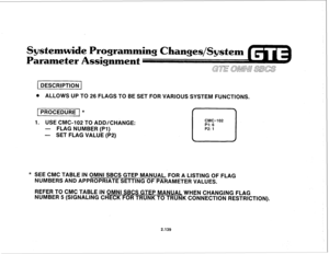 Page 254Systemwide Pr ming Changes/System 
Parameter Assignment 
GTE alMm!i SBCS 
( 
. ALLOWS UP TO 26 FLAGS TO BE SET FOR VARIOUS SYSTEM FUNCTIONS. 
1 PROCEDURE I* 
1. USE CMC-102 TO ADD/CHANGE: 
- FLAG NUMBER (PI) 
- SET FLAG VALUE (P2) 
CMC=lO2 
n 
Pl: 6 
P2: 1 
* SEE CMC TABLE IN OMNI SBCS GTEP MANUAL, FOR A LISTING OF FLAG 
NUMBERS AND APPROPRIATE SETTING OF PARAMETER VALUES. 
REFER TO CMC TABLE IN OMNI SBCS GTEP MANUAL WHEN CHANGING FLAG 
NUMBER 5 (SIGNALING CHECK FOR TRUNK TO TRUNK CONNECTION...