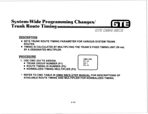 Page 256System-Wide Programming Changes/ 
Trunk Route Timins 
@ SETS TRUNK ROUTE TIMING PARAMETER FOR VARIOUS SYSTEM TRUNK 
ROUTES 
l TIMING IS CALCULATED BY MULTIPLYING THE TRUNK’S FIXED TIMING UNIT (IN ms) 
BY A DESIGNATED MULTIPLER. 
[PROCEDUREI 
1. USE CMC-254 TO ASSIGN: 
CMC=254 
Pl: 13 
. TRUNK GROUP NUMBER (PI) 
. ROUTE TIMING ID NUMBER (P2) 
. NORMALIZED TIMING/MULTIPLIER (P3) 
0 P2: 1 
P3: 14 
* REFER TO CMC TABLE IN OMNI SBCS GTEP MANUAL FOR DESCRIPTIONS OF 
AVAILABLE ROUTE TIMING AND MULTIPLIER FOR...