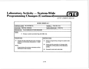 Page 260Laboratory Activity 
- System-Wide 
Programming Changes (Continued) 
GTE awn SBm 
WORK ORDER #2.7 
COMPANY NAME: NU SYSTEM CO. 
LOCATION: RESTON, VIRGINIA 
DRIGINATOR: TELECOMMUNICATIONS MANAGER PHONE #: (703) 555-1212 
WORK ORDER #2.7 (TASK #3) 
TASKS: 
l Change a system parameter flag with CMC-102. 
PARAMETERS: INSTRUCTIONS: 
(1) Change the flag indicating the type of ringing 
pattern for off-premises extensions to “recall 
ringing.” 
NOTE: 
Programming off-premises extensions will be 
addressed in...