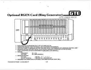 Page 27-- ,- 
r 
Optional GEN Card (Ring Generator) 
POWER 
SUPPLY 
* RGEN INSERTED IN MOUNTING SLOT LEFT OF CARD SLOT 00. 
. GENERATES RINGING TONE FOR SINGLE LINE TELEPHONE INSTRUMENTS. 
. SUPPLIES POWER TO MESSAGE WAITING FEATURE FOR SLT INSTRUMENTS WITH MESSAGE WAITING LAMP.* 
Q MESSAGE WAITING FEATURE FOR SLT IS ACTIVATED THROUGH A STRAPPING OPTION ON RGEN 
CARD. (STRAPPING OPTION IS DESCRIBED IN OMNI SBCS GTEP MANUAL).* 
. RINGING: --- 
FREQUENCY: 20f2 Hz 
VOLTAGE: 80 V RMS (NOMINAL) 
. MESSAGE WAITING:...