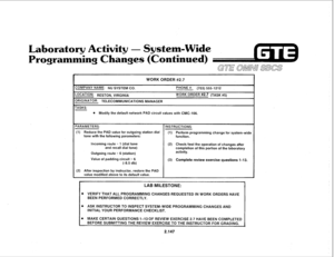 Page 262Laboratory Activity - Systizm-Wide 
Programming Changes (Continued) 
GTE OMNn SBCS 
WORK ORDER #2.7 
ZOMPANY NAME: NU SYSTEM CO. 
PHONE #: (703) 555-1212 
-0CATION: RESTON, VIRGINIA WORK ORDER #2.7 (TASK #5) 
IRlGlNATOR: TELECOMMUNICATIONS MANAGER 
TASKS: 
l Modify the default network PAD circuit values with CMC-106. 
‘ARAMETERS: 
INSTRUCTIONS: 
(1) Reduce the PAD value for outgoing station dial 
(1) 
tone with the following parameters: Perform programming change for system-wide 
function. 
Incoming...