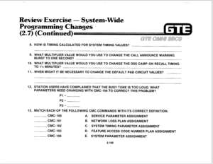 Page 265Review Exercise - System-Wide 
Programming Changes 
(2,7) (Continued) 
8. HOW IS TIMING CALCULATED FOR SYSTEM TIMING VALUES? 
9. WHAT MULTIPLIER VALUE WOULD YOU USE TO CHANGE THE CALL ANNOUNCE WARNING 
BURST TO ONE SECOND? 
IO. WHAT MULTIPLIER VALUE WOULD YOU USE TO CHANGE THE DSS CAMP-ON RECALL TIMING 
TO 1% MINUTES? 
11. WHEN MIGHT IT BE NECESSARY TO CHANGE THE DEFAULT PAD CIRCUIT VALUES? 
12. STATION USERS HAVE COMPLAINED THAT THE BUSY TONE IS TOO LOUD. WHAT 
PARAMETERS NEED CHANGING WITH CMC-106 TO...