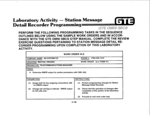 Page 273- 
,, 
Laboratory Activity - Station Message 
etail 
Recsr rogramming 
GTE OMNU SBCS 
PERFORM THE FOLLOWING PROGRAMMING TASKS IN THE SEQUENCE 
OUTLlNED BELOW USING THE SAMPLE WORK ORDERS AND IN ACCOR- 
DANCE WITH THE GTE OMNI SBCS GTEP MANUAL. COMPLETE THE REVIEW 
EXERCISE QUESTIONS PERTAINING TO STATION MESSAGE DETAIL RE- 
CORDER PROGRAMMING UPON COMPLETION OF THIS LABORATORY 
ACTIVITY. 
WORK ORDER #2.8 
ZOMPANY NAME: NU SYSTEM CO. PHONE #: (703) 5551212 
-0CATION: RESTON, VIRGINIA WORK ORDER 
#2.8...