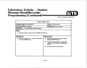 Page 274Laboratory Activity - Station 
Message Detail Recorder 
Programming (Continued) 
WORK ORDER #2.8 
COMPANY NAME: NU SYSTEM CO. 
LOCATION: RESTON, VIRGINIA 
ORIGINATOR: TELECOMMUNICTIONS MANAGER 
TASKS: PHONE #: (703) 5551212 
WORK ORDER #2.8 (TASK #2) 
l Establish minimum call duration for SMDR with CMC-504. 
PARAMETERS: 
INSTRUCTIONS: 
(1) Specify 45 seconds for “minimum call duration” (1) Perform programming changes for Station 
to receive SMDR output. Message Detail Recorder. 
(2) Check/test the...