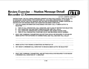 Page 277Review Exercise - Station Message Detail 
Recorder (2.8) 
GTE OMNU SBCS 
INSTRUCTIONS: THE FOLLOWING EXERCISE CONSISTS OF MULTIPLE CHOICE, TRUE/FALSE, FILL 
IN THE BLANK, OR MATCHING TYPE QUESTIONS. ALL AVAILABLE RESOURCES (I.E. STUDENT 
WORKBOOK, NOTES, AND GTEP MANUAL) MAY BE USED AS REFERENCES. SUBMIT EXERCISE TO 
INSTRUCTOR FOR GRADING WHEN LAST QUESTION HAS BEEN COMPLETED. 
1. 
2. 
3. 
4. 
5. THE FOLLOWING INFORMATION IS RECORDED FOR EVERY CALL IF SMDR OUTPUT IS 
SELECTED: ~ 
A. TIME OF CALL...