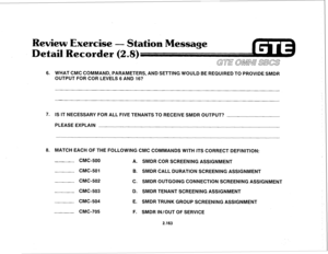 Page 278Review Exercise 
- Station Message 
Detail Recorder 
(2.8) 
GUE c&MN/ SBCS 
6. WHAT CMC COMMAND, PARAMETERS, AND SETTlNG WOULD BE REQUIRED TO PROVIDE SMDR 
OUTPUT FOR COR LEVELS 6 AND 16? 
7. IS IT NECESSARY FOR ALL FIVE TENANTS TO RECEIVE SMDR OUTPUT? 
PLEASE EXPLAIN 
8. MATCH EACH OF THE FOLLOWING CMC COMMANDS WITH ITS CORRECT DEFINITION: 
CMC-500 
A. SMDR COR SCREENING ASSIGNMENT 
CMC-501 
B. SMDR CALL DURATION SCREENING ASSIGNMENT 
CMC-502 
C. SMDR OUTGOING CONNECTION SCREENING ASSIGNMENT 
CMC-503 D....