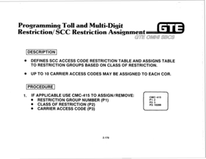 Page 285-- 
Programming Toll and Multi-Digit 
Restriction/,SCC Restriction Assignment 
GTE 0M.U SBCS 
(DESCRIPTION 1 
e DEFINES SCC ACCESS CODE RESTRICTION TABLE AND ASSIGNS TABLE 
TO RESTRICTION GROUPS BASED ON CLASS OF RESTRICTION. 
. UP TO 10 CARRIER ACCESS CODES MAY BE ASSIGNED TO EACH COR. 
1 PROCEDURE 1 
1. IF APPLICABLE USE CMC-415 TO ASSIGN/REMOVE: 
CMC=415 
. RESTRICTION GROUP NUMBER (PI) Pl: 2 
. CLASS OF RESTRICTION (P2) 
L-J P2: 3 
P3: 10288 
a CARRIER ACCESS CODE (P3) 
2.170  