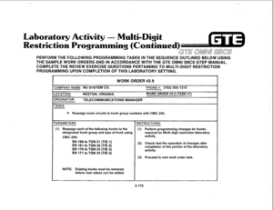 Page 287PROGRAMMING UPON COMPLETION OF THIS LABORATORY SETTING. 
. 
Laboratory Activity - Multi-Digit 
Restriction Programming (Continued) 
GE OMNU SBCS 
PERFORM THE FOLLOWING PROGRAMMING TASKS IN THE SEQUENCE OUTLINED BELOW USING 
THE SAMPLE WORK ORDERS AND IN ACCORDANCE WITH THE GTE OMNI SBCS GTEP MANUAL. 
COMPLETE THE REVIEW EXERCISE QUESTIONS PERTAINING TO MULTI-DIGIT RESTRICTION 
WORK ORDER #2.9 
COMPANY NAME: NU SYSTEM CO. PHONE #: (703) 5551212 
LOCATION: 
RESTON, VIRGINIA WORK ORDER #2.9 (TASK #l)...