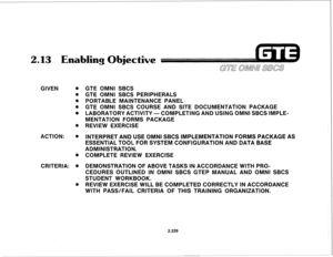 Page 3442.13 Enablinq Obiective 
GIVEN 0 
0 
0 
0 
0 
0 
ACTION: . 
CRITERIA: . 
0 
GTE OMNI SBCS 
GTE OMNI SBCS PERIPHERALS 
PORTABLE MAINTENANCE PANEL 
GTE OMNI SBCS COURSE AND SITE DOCUMENTATION PACKAGE 
LABORATORY ACTIVITY-COMPLETING AND USING OMNI SBCS IMPLE- 
MENTATION FORMS PACKAGE 
REVIEW EXERCISE 
INTERPRET AND USE OMNI SBCS IMPLEMENTATION FORMS PACKAGE AS 
ESSENTIAL TOOL FOR SYSTEM CONFIGURATION AND DATA BASE 
ADMINISTRATION. 
COMPLETE REVIEW EXERCISE 
DEMONSTRATION OF ABOVE TASKS IN ACCORDANCE WITH...