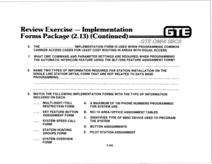 Page 347Review Exercise - Implementation 
s Package (2.13) (Continued) 
6. 
7. 
8. 
9. THE IMPLEMENTATION FORM IS USED WHEN PROGRAMMING COMMON 
CARRIER ACCESS CODES FOR LEAST COST ROUTING IN AREAS WITH EQUAL ACCESS. 
WHAT CMC COMMAND AND PARAMETER SETTINGS ARE REQUIRED WHEN PROGRAMMING 
THE AUTOMATIC INTERCOM FEATURE USING THE BLF/DSS FEATURE ASSIGNMENT FORM? 
NAME TWO TYPES OF IMFORMATION REQUIRED FOR STATION INSTALLATION ON THE 
SINGLE LINE STATION DETAIL FORM THAT ARE NOT RELATED TO DATA BASE 
PROGRAMMING....