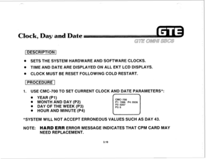 Page 369[DESCRIPTION 1 
8 SETS THE SYSTEM HARDWARE AND SOFTWARE CLOCKS. 
@ TIME AND DATE ARE DISPLAYED ON ALL EKT LCD DlSPLAYS. 
@ CLOCK MUST BE RESET FOLLOWING COLD RESTART. 
[PROCEDURE 1 
1. USE CMC-700 TO SET CURRENT CLOCK AND DATE PARAMETERS*: 
. YEAR (PI) 
Q MONTH AND DAY (P2) 
8 DAY OF THE WEEK (P3) 
. HOUR AND MINUTE (P4) 
Pl: 1986 P4: 0936 
*SYSTEM WILL NOT ACCEPT ERRONEOUS VALUES SUCH AS DAY 43. 
NOTE: 
HARD ERR ERROR MESSAGE INDICATES THAT CPM CARD MAY 
NEED REPLACEMENT. 
3.18  