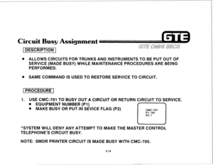 Page 370Circuit Busy Assignment 
1 DESCRIPTION 1 
@ ALLOWS CIRCUITS FOR TRUNKS AND INSTRUMENTS TO BE PUT OUT OF 
SERVICE (MADE BUSY) WHILE MAINTENANCE PROCEDURES ARE BEING 
PERFORMED. 
. SAME COMMAND IS USED TO RESTORE SERVICE TO CIRCUIT. 
1 PROCEDURE 1 
1. USE CMC-701 TO BUSY OUT A CIRCUIT OR RETURN CIRCUIT TO SERVICE. 
. EQUIPMENT NUMBER (PI) 
. MAKE BUSY OR PUT IN SEVICE FLAG (P2) 
CMC=701 
r-l 
Pl: 162 
P2: 1 
*SYSTEM WILL DENY ANY ATTEMPT TO MAKE THE MASTER CONTROL 
TELEPHONE’S CIRCUIT BUSY. 
NOTE: SMDR...