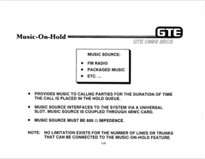 Page 38MUSIC SOURCE: 
@ FM RADIO 
. PACKAGED MUSIC 
PROVlDES MUSIC TO CALLNG PARTIES FOR THE DURATION OF TIME 
THE CALL IS PLACED IN THE HOLD QUEUE. 
MUSIC SOURCE INTERFACES TO THE SYSTEM VIA A UNIVERSAL 
SLOT. MUSIC SOURCE IS COUPLED THROUGH 4BWC CARD. 
MUSIC SOURCE MUST BE 600 fl IMPEDENCE. 
NOTE: NO LIMITATION EXISTS FOR THE NUMBER OF LINES OR TRUNKS 
THAT CAN BE CONNECTED TO THE MUSIC-ON-HOLD FEATURE. 
1.31  