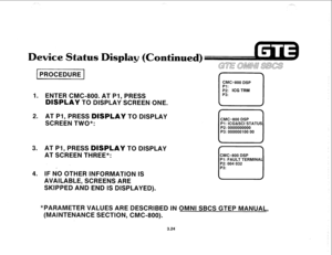 Page 375pii5Gcq 
1. ENTER CMC-800. AT PI, PRESS 
DBSPLAY TO DISPLAY SCREEN ONE. 
GTE aww SBCS 
CMC=800 DSP 
cl 
::; ICG TRM 
P3: 
2. AT PI, PRESS DISPLAY TO DISPLAY 
SCREEN TWO*: r  
CMC=800 DSP 
Pl: ICG&SCI STATUS 
P2: 0000000000 
P3: 000000100 00 
3. AT PI, PRESS DISPLAY TO DISPLAY 
AT SCREEN THREE*: 
CMC=800 DSP 
Pl : FAULT TERMINAL 
4. IF hi0 OTHER INFORMATION IS 
AVAILABLE, SCREENS ARE 
SKIPPED AND END IS DISPLAYED). 
METER VALUES ARE DESCRIBED IN 0 NI SBCS GTEP MANUAL, 
(MAINTENANCE SECTION, CMC-800). 
3.24  