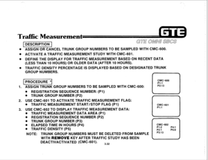 Page 385. . . ,.- 
c Measuremen 
DESCRIPTION GE OMNI slxs 
. ASSIGN OR CANCEL TRUNK GROUP NUMBERS TO BE SAMPLED WlTH CMC-600. 
. 
ACTIVATE A TRAFFIC MEASUREMENT STUDY WITH CMC-601. 
@ 
DEFINE THE DISPLAY FOR TRAFFIC MEASUREMENT BASED ON RECENT DATA 
(LESS THAN IO HOURS) OR OLDER DATA (AFTER 10 HOURS). 
. 
TRAFFIC DENSITY PERCENTAGE IS DISPLAYED BASED ON DESIGNATED TRUNK 
GROUP NUMBERS. 
(PROCEDURE1 
CMC=600 
Pl:l 
1. ASSIGN TRUNK GROUP NUMBERS TO BE SAMPLED WITH CMC-600: P2:13 
. REGISTRATION SEQUENCE NUMBER:...