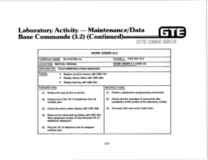 Page 390Laboratory Activity - Maintenance/Data 
Base Commands (3.2) (Continued) 
WORK ORDER #3.2 
ZOMPANY NAME: NU SYSTEM CO. PHONE #: (703) 555-1212 
.OCATION: RESTON, VIRGINIA WORK ORDER 3.2 (TASK #2) 
IRIGINATOR: TELECOMMUNICATIONS MANAGER 
rASKS: 
l Restore circuit to service with CMC-701. 
l Display device status with CMC-800. 
l Display fault log with CMC-801. 
(1) Restore the loop tie line to service. (1) Perform maintenance programming commands. 
(2) Unplug one of the CS-10 telephones from its (2)...