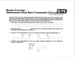 Page 393--., ,,r 
Review Exercise - 
Maintenance/Data Base Commands 
(3.2) 
GTE OMNi SBCS 
INSTRUCTIONS: THE FOLLOWING EXERCISE CONSISTS OF MULTIPLE CHOICE, TRUE/FALSE, FILL IN 
THE BLANK, OR MATCHING TYPE QUESTIONS. ALL AVAILABLE RESOURCES (I.E., STUDENT WORK- 
BOOK, NOTES, AND GTEP MANUAL) MAY BE USED AS REFERENCES. SUBMIT EXERCISE TO 
INSTRUCTOR FOR GRADING WHEN LAST QUESTION HAS BEEN COMPLETED. 
1. WHEN MUST THE SYSTEM HARDWARE/SOFTWARE CLOCK BE SET OR RESET? 
2. (TRUE’ OR FALSE) 
CIRCUITS FOR ALL SYSTEM...