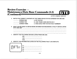 Page 394Review Exercise - 
5. MATCH THE CORRECT CONTENTS OF THE THREE DEVICE STATUS SCREENS FOR CMC-800: 
SCREEN ONE A. EKT STATUS 
SCREEN TWO B. LINE/TRUNK CARD AND RS-232-C 
SCREEN THREE C. HIGH LEVEL PORT STATUS FAULT SUMMARY 
6. WHAT CAN BE DONE TO OBTAIN MORE INFORMATION REGARDING A FAULTY DEVICE LISTED 
WITH CMC-800? 
CMC= 801 DSP PI: Pl: TRM P4: 015 
P2: 10:37 03112 P2: 
P3: 1 P3: 
 ) P4: 
3.41 - 
7. IDENTIFY THE FOLLOWING DEVICES LISTED FROM CMC-800: 
SCI 
ICG 
RTS 
8. IDENTIFY THE INFORMATION LISTED ON...