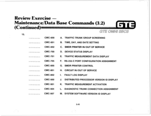 Page 396Review Exercise - 
Maintenance/Data Base Commands 
(3.2) 
(Continued) 
15. 
CMC-600 
CMC-601 
CMC-602 
CMC-700 
CMC-701 
CMC-705 
CMC-800 
CMC-801 
CMC-802 
CMC-900 
CMC-901 
CMC-904 
CMC-907 A. 
B. 
C. 
D. 
E. 
F. 
G. 
H. 
I. 
J. 
K. 
L. 
M. TRAFFIC TRUNK GROUP SCREENING 
TIME, DAY, AND DATE SETTING 
SMDR PRINTER IN/OUT OF SERVICE 
DEVICE STATUS DISPLAY 
TRAFFIC MEASUREMENT DATA DISPLAY 
RS-232-C PORT CONFIGURATION ASSIGNMENT 
SMDR PRINTER CONTROL 
CIRCUIT IN/OUT OF SERVICE 
FAULT LOG DISPLAY...