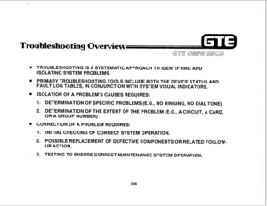 Page 399Troubleshooting Overview 
. TROUBLESHOOTING IS A SYSTEMATIC APPROACH TO IDENTIFYING AND 
ISOLATING SYSTEM PROBLEMS. 
. PRIMARY TROUBLESHOOTING TOOLS INCLUDE BOTH THE DEVICE STATUS AND 
FAULT LOG TABLES, IN CONJUNCTION WITH SYSTEM VISUAL INDICATORS. 
l ISOLATION OF A PROBLEM’S CAUSES REQUIRES: 
1. DETERMINATION OF SPECIFIC PROBLEMS (E.G., NO RINGING, NO DIAL TONE) 
2. DETERMINATION OF THE EXTENT OF THE PROBLEM (E.G., A CIRCUIT, A CARD, 
OR A GROUP NUMBER) 
. CORRECTION OF A PROBLEM REQUIRES: 
1. 
INITIAL...