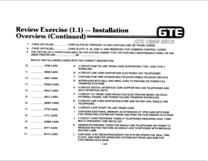 Page 427. (TRUE OR FALSE) GTE’ OMNL’SBGS CARD SLOTS 06 THROUGH 18 CAN CONTAIN LINE OR TRUNK CARDS. 
8. (TRUE OR FALSE) 
CARD SLOTS 19,20, AND 21 ARE RESERVED FOR COMMON CONTROL CARDS. 
9. THE TWO RS-232-C PORTS AVAILABLE ON THE SYSTEM CABINET FOR THE PORTABLE MAINTENANCE PANEL OR THE 
SMDR PRINTER ARE 
OR 
MATCH THE FOLLOWING CARDS WITH THE CORRECT DESCRIPTION: 
10. 
11. 
12. 
13. 
14. 
15. 
16. 
17. 
18. 
19. 
20. 
21. CPM CARD 
MEM CARD 
SWC CARD 
RGEN CARD 
8EKC CARD 
8SLC CARD 
4BWC CARD 
2TTE CARD 
2TTL...