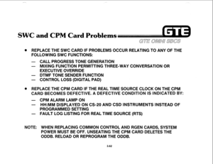 Page 415nd CPM Card Problems 
@ REPLACE THE SWC CARD IF PROBLEMS OCCUR RELATING TO ANY OF THE 
FOLLOWING SWC FUNCTIONS: 
- CALL PROGRESS TONE GENERATION 
- MIXING FUNCTION PERMITTING THREE-WAY CONVERSATION OR 
EXECUTIVE OVERRIDE 
- DTMF TONE SENDER FUNCTION 
- CONTROL LOSS (DIGITAL PAD) 
@ REPLACE THE CPM CARD IF THE REAL TIME SOURCE CLOCK ON THE CPM 
CARD BECOMES DEFECTIVE. A DEFECTIVE CONDITION IS INDICATED BY: 
- CPM ALARM LAMP ON 
- HH:MM DISPLAYED ON CS-20 AND CSD INSTRUMENTS INSTEAD OF 
PROGRAMMED SETTING...