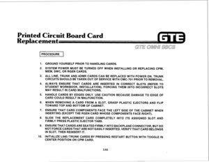 Page 416Printed Circuit Board Card 
Replacement 
PROCEDURE 
1. 
2. 
3. 
4. 
5. 
6. 
7. 
8. 
9. 
10. GROUND YOURSELF PRIOR TO HANDLING CARDS. 
SYSTEM POWER MUST BE TURNED OFF WHEN INSTALLING OR REPLACING CPM, 
MEM, SWC, OR RGEN CARDS. 
ALL LINE, TRUNK AND 4DMR CARDS CAN BE REPLACED WITH POWER ON. TRUNK 
CIRCUITS SHOULD BE TAKEN OUT OF SERVICE WITH CMC-701 PRIOR TO REMOVAL. 
ALWAYS ENSURE THAT CARDS ARE INSERTED IN CORRECT SLOTS (REFER TO 
STUDENT WORKBOOK, INSTALLATION). FORCING THEM INTO INCORRECT SLOTS 
MAY...