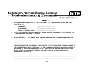 Page 419Laboratory Activity/Review Exercise 
- Troubleshooting 
(3.3) (Continued) ~~~ ~~~~ ~~~~ 
E 
FAULT 2 
1. DETERMINE SYSTEM STATUS BY CHECKING CPM LED LAMPS AS INDICATORS. RECORD 
LAMP STATUS: 
RUN LAMP: 
ALARM LAMP: 
TIMER OVERFLOW LAMP: 
2. CHECK THE DEVICE STATUS DISPLAY WITH CMC-800 FOR AGREEMENT WITH THE CPM LED 
LAMPS. RECORD THE DISPLAY BELOW: 
3. CHECK THE FAULT LOG LISTING WITH CMC-801. RECORD ANY FAULT INDICATED BELOW: 
4. TROUBLESHOOT THE FAULT USING APPROPRIATE FAULT RESOLUTION STEPS OUTLINED IN...