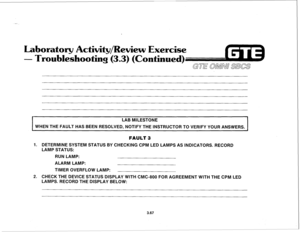 Page 420Laboratory Activity/Review Exercise 
- Troubleshooting (3.3) (Continued) 
GE’ 
OhMNj SBCS 
3.67 
I 
LAB MILESTONE 
WHEN THE FAULT HAS BEEN RESOLVED, NOTIFY THE INSTRUCTOR TO VERIFY YOUR ANSWERS. 
I 
1. 
2. 
FAULT 3 
DETERMINE SYSTEM STATUS BY CHECKING CPM LED LAMPS AS INDICATORS. RECORD 
LAMP STATUS: 
RUN LAMP: 
ALARM LAMP: 
TIMER OVERFLOW LAMP: 
CHECK THE DEVICE STATUS DISPLAY WITH CMC-800 FOR AGREEMENT WITH THE CPM LED 
LAMPS. RECORD THE DISPLAY BELOW:  